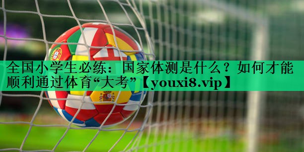 全國小學(xué)生必練：國家體測(cè)是什么？如何才能順利通過體育“大考”