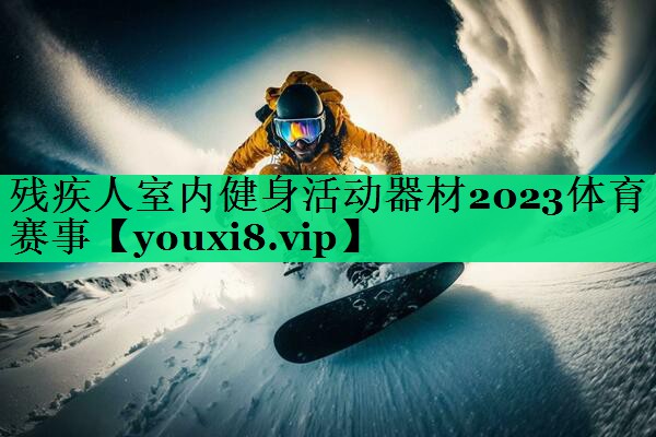 殘疾人室內(nèi)健身活動(dòng)器材2023體育賽事