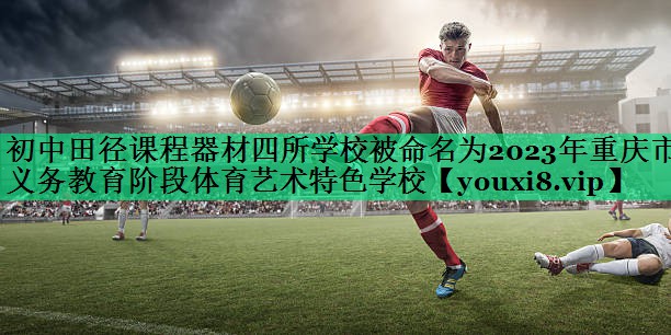 初中田徑課程器材四所學(xué)校被命名為2023年重慶市義務(wù)教育階段體育藝術(shù)特色學(xué)校