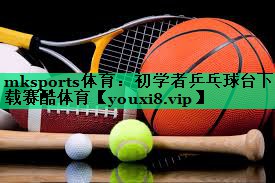 mksports體育：初學者乒乓球臺下載賽酷體育