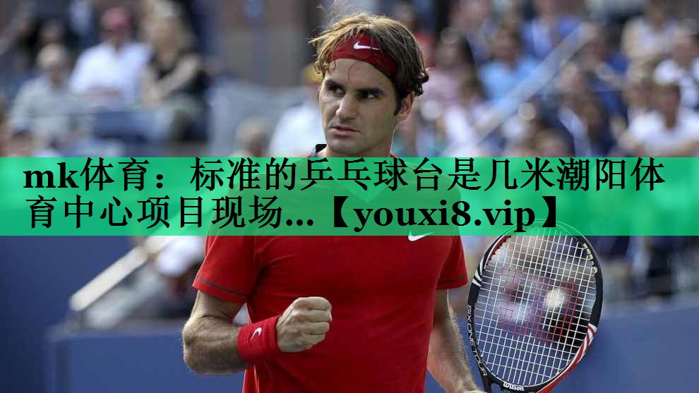 mk體育：標準的乒乓球臺是幾米潮陽體育中心項目現(xiàn)場…