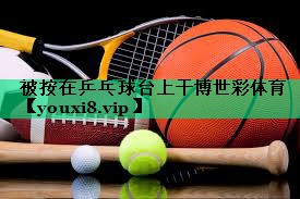 被按在乒乓球臺上干博世彩體育