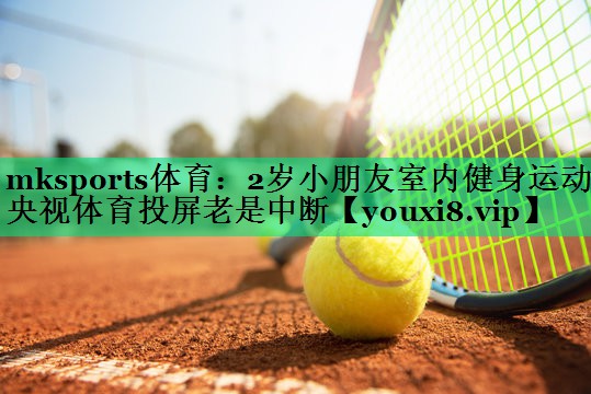mksports體育：2歲小朋友室內(nèi)健身運(yùn)動(dòng)央視體育投屏老是中斷
