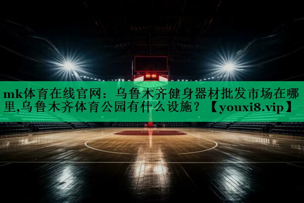 mk體育在線官網(wǎng)：烏魯木齊健身器材批發(fā)市場在哪里,烏魯木齊體育公園有什么設(shè)施？