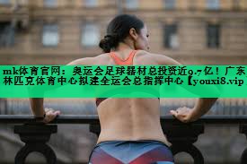 mk體育官網(wǎng)：奧運(yùn)會(huì)足球器材總投資近9.7億！廣東奧林匹克體育中心擬建全運(yùn)會(huì)總指揮中心