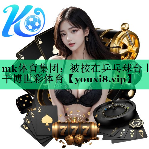 mk體育集團(tuán)：被按在乒乓球臺上干博世彩體育