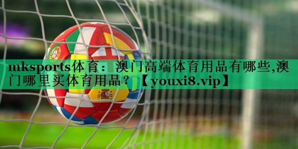 mksports體育：澳門高端體育用品有哪些,澳門哪里買體育用品？