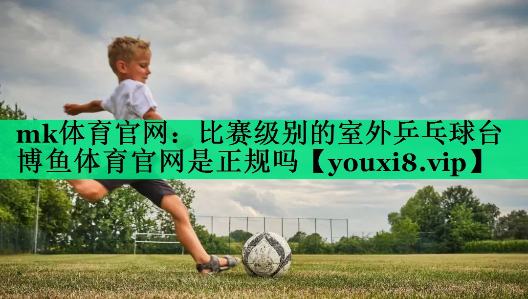 mk體育官網(wǎng)：比賽級(jí)別的室外乒乓球臺(tái)博魚體育官網(wǎng)是正規(guī)嗎