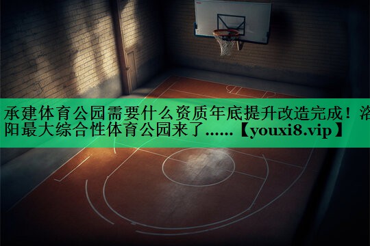 承建體育公園需要什么資質(zhì)年底提升改造完成！洛陽最大綜合性體育公園來了……
