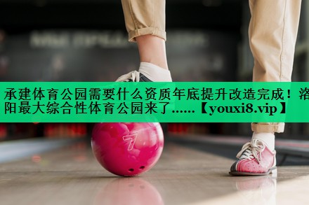 承建體育公園需要什么資質(zhì)年底提升改造完成！洛陽(yáng)最大綜合性體育公園來(lái)了……