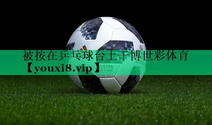 被按在乒乓球臺上干博世彩體育