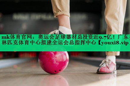 mk體育官網(wǎng)：奧運會足球器材總投資近9.7億！廣東奧林匹克體育中心擬建全運會總指揮中心