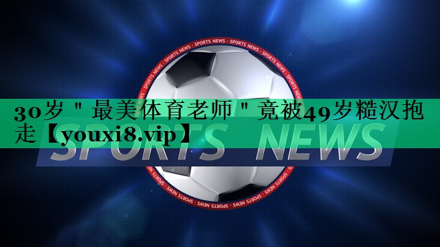 30歲＂最美體育老師＂竟被49歲糙漢抱走