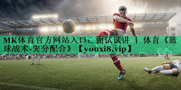 MK體育官方網(wǎng)站入口：面試試講 ｜ 體育《籃球戰(zhàn)術(shù)-突分配合》