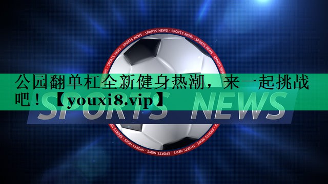 公園翻單杠全新健身熱潮，來一起挑戰(zhàn)吧！
